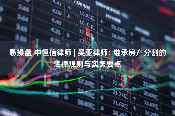 易操盘 中恒信律师 | 吴亚律师: 继承房产分割的法律规则与实务要点