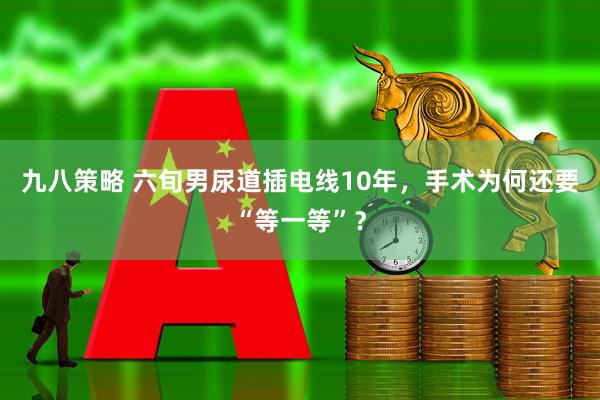 九八策略 六旬男尿道插电线10年，手术为何还要“等一等”？