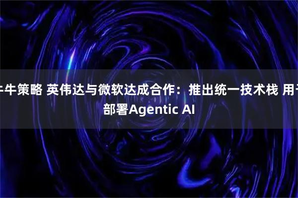 牛牛策略 英伟达与微软达成合作：推出统一技术栈 用于部署Agentic AI