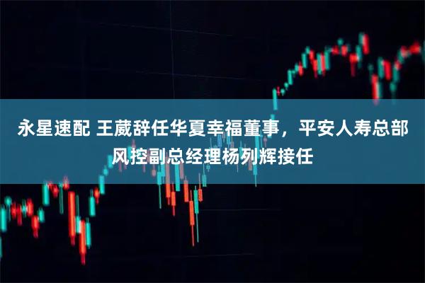 永星速配 王葳辞任华夏幸福董事，平安人寿总部风控副总经理杨列辉接任