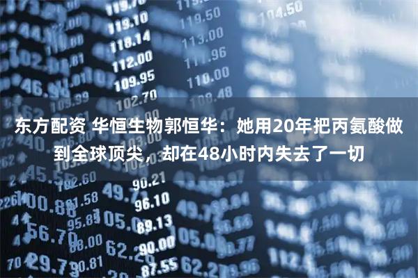 东方配资 华恒生物郭恒华：她用20年把丙氨酸做到全球顶尖，却在48小时内失去了一切