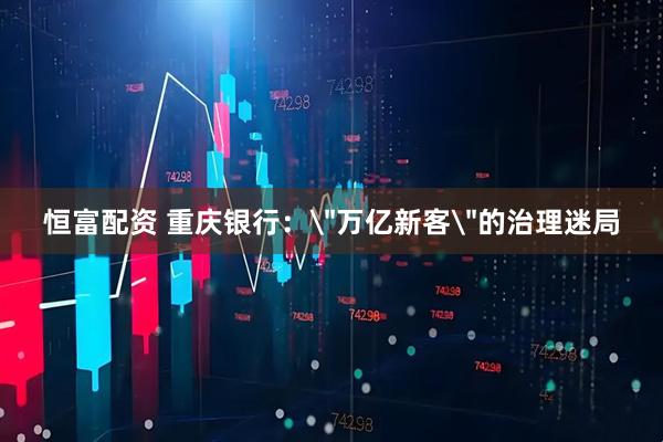 恒富配资 重庆银行：＂万亿新客＂的治理迷局