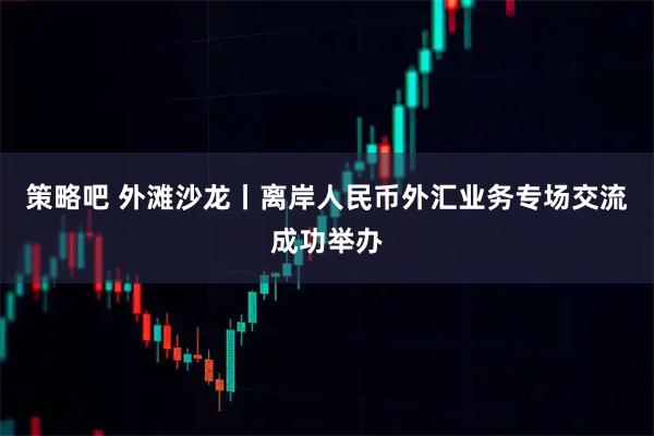策略吧 外滩沙龙丨离岸人民币外汇业务专场交流成功举办