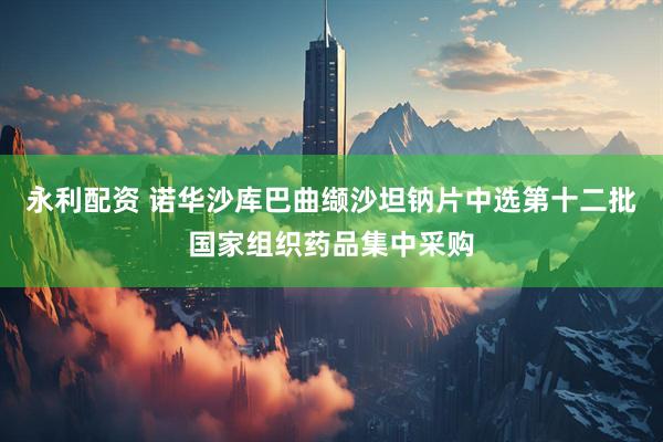 永利配资 诺华沙库巴曲缬沙坦钠片中选第十二批国家组织药品集中采购