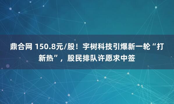 鼎合网 150.8元/股！宇树科技引爆新一轮“打新热”，股民排队许愿求中签