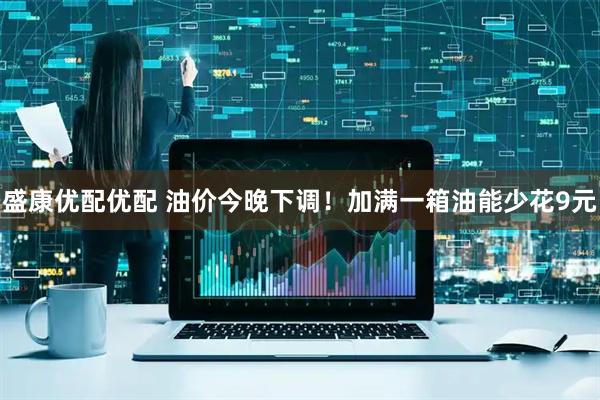 盛康优配优配 油价今晚下调！加满一箱油能少花9元